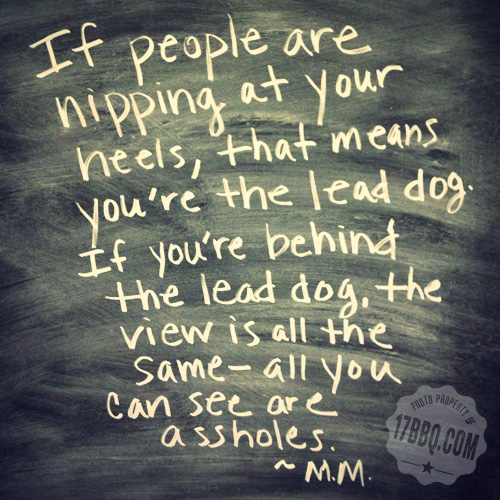 If people are nipping at your heels, that means you're the lead dog. If you're behind the lead dog, the vew is all the same - all you can see are assholes.