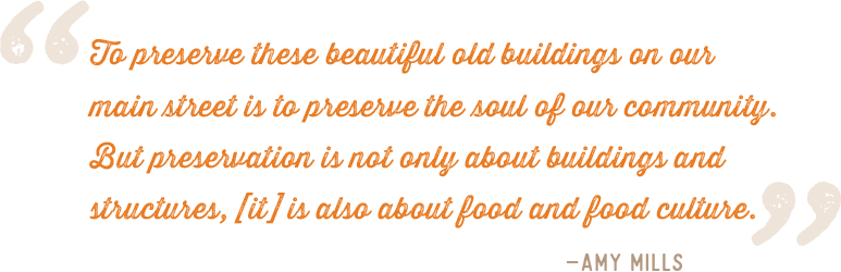 "To preserve these beautiful old buildings on ourmain street is to preserve the soul of our community.But preservation is not only about buildings andstructures, [it] is also about food and food culture." –Amy Mills