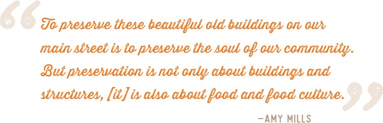 "To preserve these beautiful old buildings on ourmain street is to preserve the soul of our community.But preservation is not only about buildings andstructures, [it] is also about food and food culture." –Amy Mills